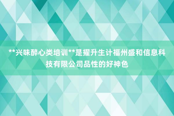 **兴味醉心类培训**是擢升生计福州盛和信息科技有限公司品性的好神色